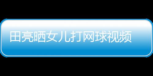 网球儿打顾直田亮晒女视频 森碟训练学累业兼言太