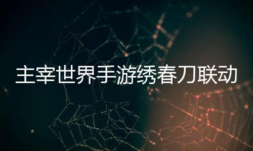 主宰世界手游刀联动活动详绣春细攻略