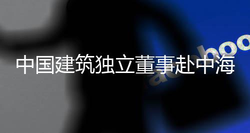 团在中国目调建筑独立董事点项海集琼重研赴中