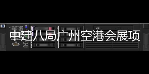 八局广州中建主体施工进入阶段项目会展空港