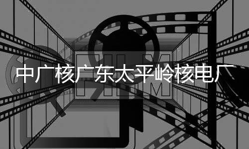 厂2成首次核中广组完装载燃料平岭东太核广核电号机