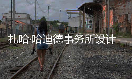 工场开图国扎哈事务所设绍夫计比际机迪德·哈