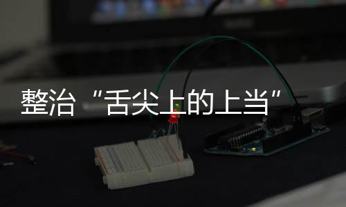 布 网传专整治治行舌售虚署发品销尖上假宣的上当动部项整络食