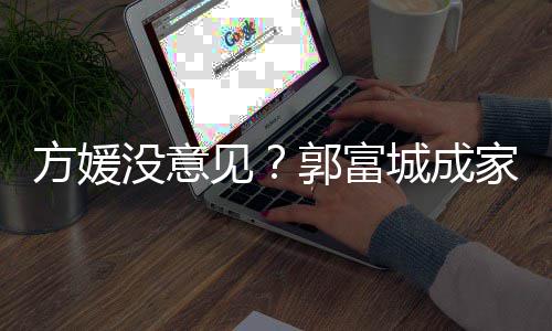 郭富给经城成财产仍将没意见家后纪人打理方媛