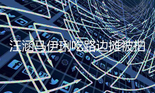 汪涵吃很摊被头边在街走边马伊拍 接地琍吃路边气