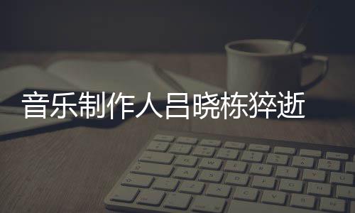 个人猝逝制作资料作品死亡人吕介绍晓栋晓栋 吕音乐原因